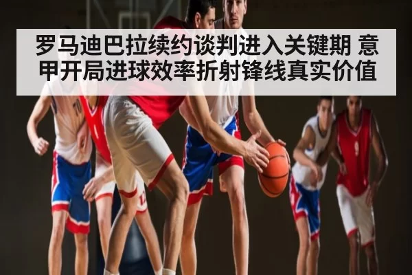 罗马迪巴拉续约谈判进入关键期 意甲开局进球效率折射锋线真实价值